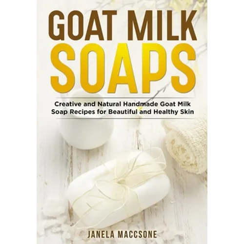 Goat Milk Soaps: Creative and Natural Handmade Goat Milk Soap Recipes for Beautiful and Healthy Skin