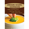 Cheese Sauce Cookbook: Make Yummy And Healthy Side Dish With Cheese Sauce: Easy Homemade Cheese Sauce