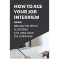 How To Ace Your Job Interview: Nailing The Tricky Questions And Pass Your Job Interview: Mastering The Job Interview Process