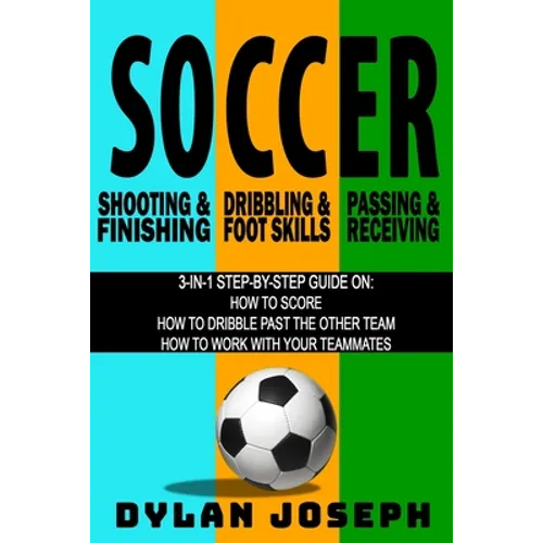 Soccer: A Step-by-Step Guide on How to Score, Dribble Past the Other Team, and Work with Your Teammates (3 Books in 1)