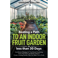 Beating a Path to an Indoor Fruit Garden in Less Than 30 Days: Growing Fruit Trees and Berries from Dirt to Harvest with Pots, Containers, and Raised