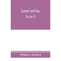 Cement and how to use it: a working manual of up-to-date practice in the manufacture and testing of cement; the proportioning, mixing, and depos