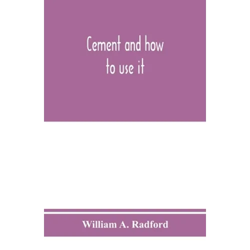 Cement and how to use it: a working manual of up-to-date practice in the manufacture and testing of cement; the proportioning, mixing, and depos