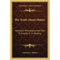 The Truth About Matter: Idealistic Philosophy And How To Employ It In Healing