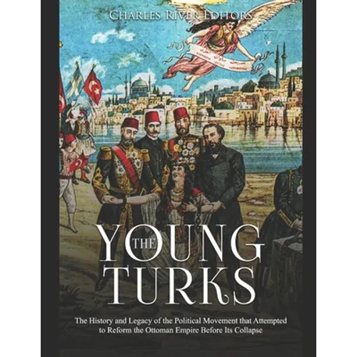 The Young Turks: The History and Legacy of the Political Movement that Attempted to Reform the Ottoman Empire Before Its Collapse