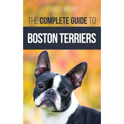 The Complete Guide to Boston Terriers: Preparing For, Housebreaking, Socializing, Feeding, and Loving Your New Boston Terrier Puppy