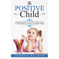 The Positive Child: Guided Steps To Giving Your Child A Life Worth Living In A Happy Home