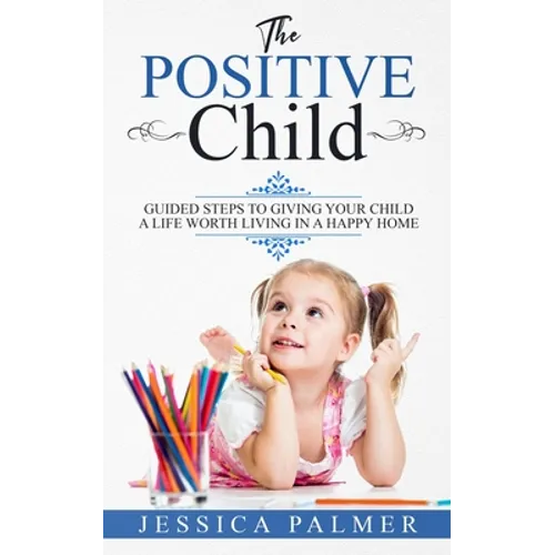 The Positive Child: Guided Steps To Giving Your Child A Life Worth Living In A Happy Home