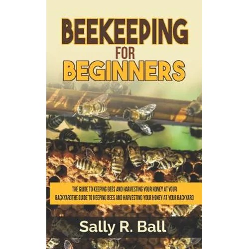 Beekeeping For Beginners: The Guide To Keeping Bees And Harvesting Your Honey At Your Backyard