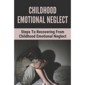Childhood Emotional Neglect: Steps To Recovering From Childhood Emotional Neglect: Mental And Emotional Well Being