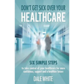 Don't Get Sick Over Your Healthcare: Six simple steps to take control of your healthcare for more confidence, support and a healthier future