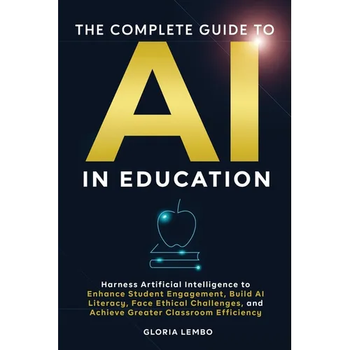 The Complete Guide to AI in Education: Harness Artificial Intelligence to Enhance Student Engagement, Build AI Literacy, Face Ethical Challenges, and