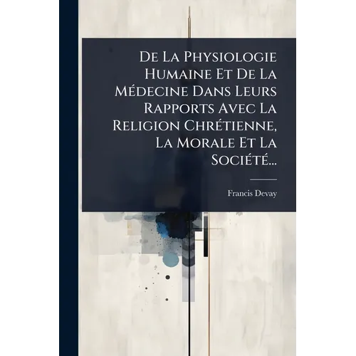 De La Physiologie Humaine Et De La MÃ(c)decine Dans Leurs Rapports Avec La Religion ChrÃ(c)tienne, La Morale Et La SociÃ(c)tÃ(c)...