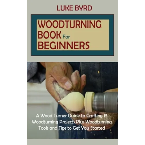 Woodturning Book for Beginners: A Wood Turner Guide to Crafting 15 Woodturning Projects Plus Woodturning Tools and Tips to Get You Started