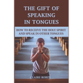 The Gift of Speaking in Tongues: How To Receive The Holy Spirit And Speak In Other Tongues