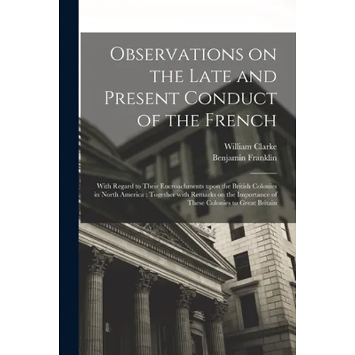 Observations on the Late and Present Conduct of the French [microform]: With Regard to Their Encroachments Upon the British Colonies in North America: