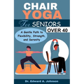 Chair Yoga for Seniors Over 40: A Gentle Path to Flexibility, Strength, and Serenity