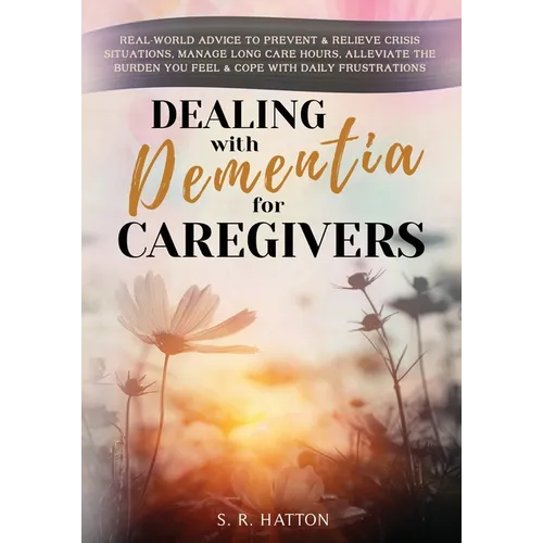 Dealing with Dementia for Caregivers: Real-World Advice to Prevent & Relieve Crisis Situations, Manage Long Care Hours, Alleviate the Burden You Feel