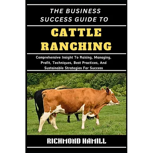 The Business Success Guide to Cattle Ranching: Comprehensive Insight To Raising, Managing, Profit, Techniques, Best Practices, And Sustainable Strateg