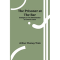 The Prisoner at the Bar: Sidelights on the Administration of Criminal Justice