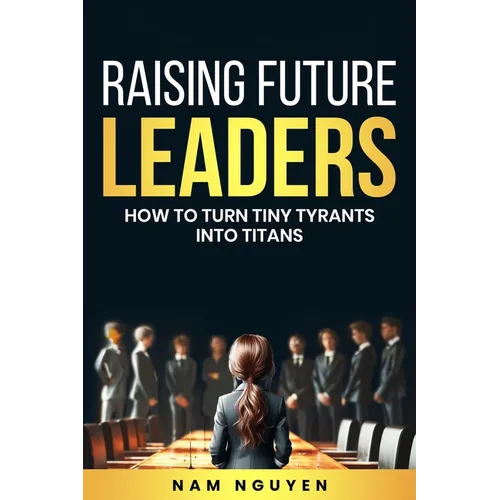 Raising Future Leaders: How to Turn Tiny Tyrants into Titans - Parenting and Education Strategies for School-Aged Children