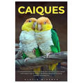 Caiques: A comprehensive Guide to training and caring for your caique with expert tips on health, breeding, behavior, housing, nutrition and beyond.