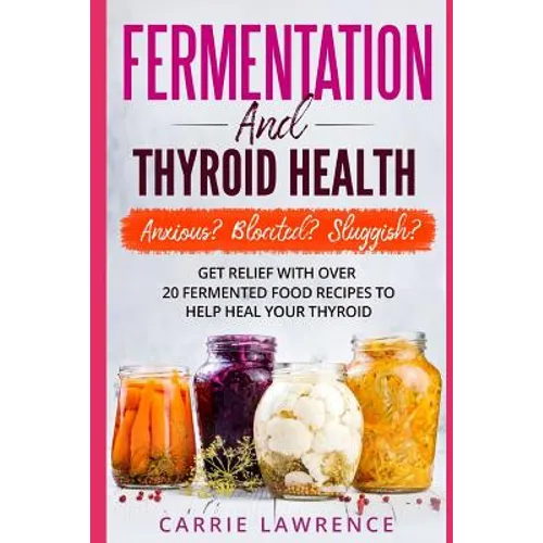 Fermentation and Thyroid Health: Anxious? Bloated? Sluggish? Get Relief with Over 20 Fermented Food Recipes to Help Heal Your Thyroid