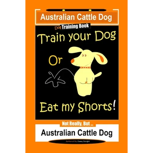 Australian Cattle Dog Dog Training Book, Train Your Dog or Eat My Shorts, Not Really But... Australian Cattle Dog
