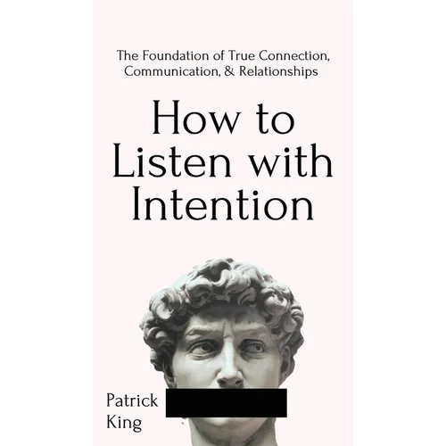 How to Listen with Intention: The Foundation of True Connection, Communication, and Relationships: The Foundation of True Connection, Communication, a