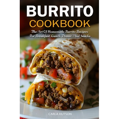 Burrito Cookbook: The Art Of Homemade Burrito Recipes For Breakfast, Lunch, Dinner, And Snacks