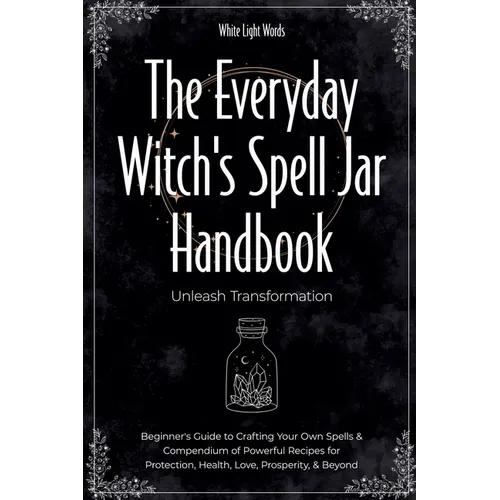 The Everyday Witch's Spell Jar Handbook: Unleash Transformation - Beginner's Guide to Crafting Your Own Spells & Compendium of Powerful Recipes for Pr