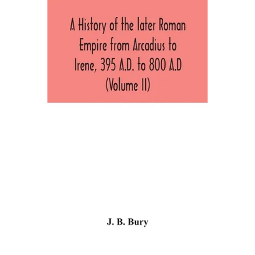 A History Of The Later Roman Empire From Arcadius To Irene, 395 A.D. To 800 A.D (Volume Ii)