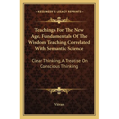 Teachings For The New Age, Fundamentals Of The Wisdom Teaching Correlated With Semantic Science: Clear Thinking, A Treatise On Conscious Thinking