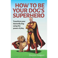 How To Be Your Dog's Superhero: Transform Your Dastardly Dog Using the Power of Play