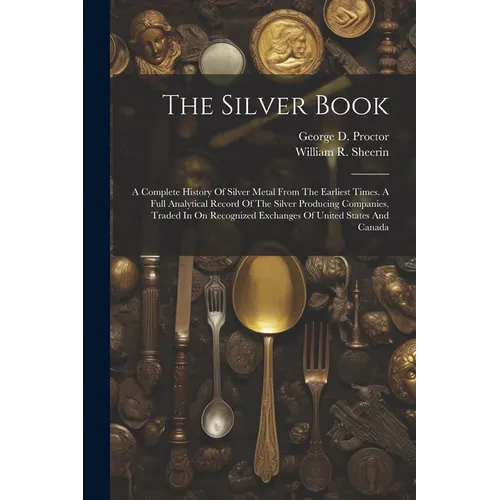 The Silver Book: A Complete History Of Silver Metal From The Earliest Times. A Full Analytical Record Of The Silver Producing Companies