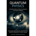 Quantum Physics: A Simple Guide to Understanding the Principles of Physics (All the Major Ideas of Quantum Mechanics From Quanta to Entanglement in Si