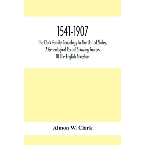 1541-1907. The Clark Family Genealogy In The United States, A Genealogical Record Showing Sources Of The English Ancestors; Also Illustrations And Bio