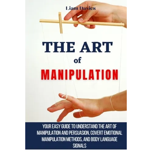 The Art of Manipulation: Your Easy Guide To Understand The Art Of Manipulation And Persuasion, Covert Emotional Manipulation Methods, And Body Languag