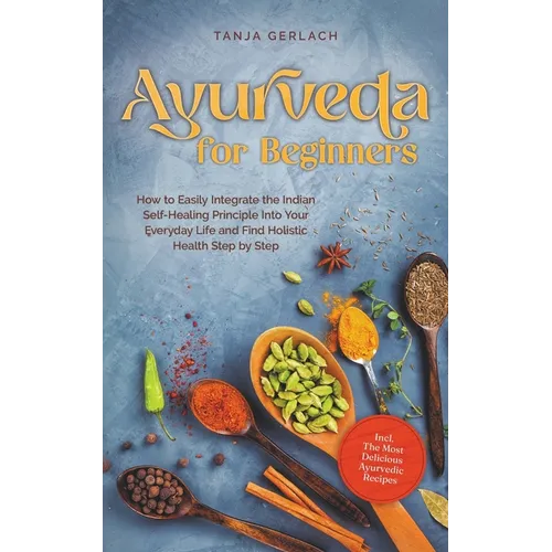 Ayurveda for Beginners How to Easily Integrate the Indian Self-Healing Principle Into Your Everyday Life and Find Holistic Health Step by Step Incl. T