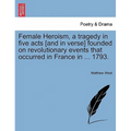 Female Heroism, a Tragedy in Five Acts [And in Verse] Founded on Revolutionary Events That Occurred in France in ... 1793.