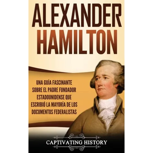 Alexander Hamilton: Una Guía Fascinante Sobre el Padre Fundador Estadounidense Que Escribió la Mayoría de los Documentos Federalistas