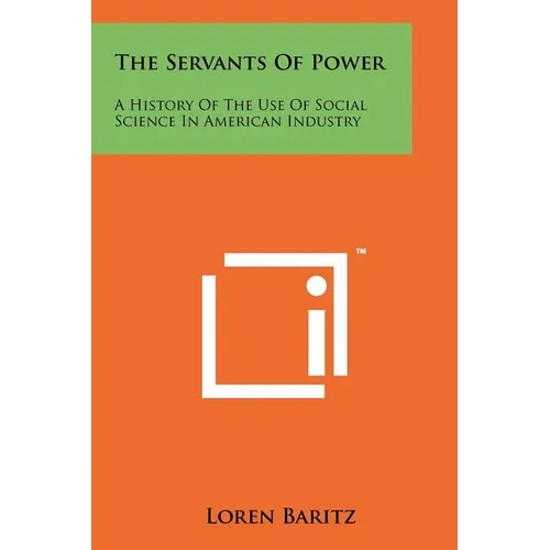 The Servants Of Power: A History Of The Use Of Social Science In American Industry