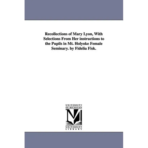 Recollections of Mary Lyon, With Selections From Her instructions to the Pupils in Mt. Holyoke Female Seminary. by Fidelia Fisk.