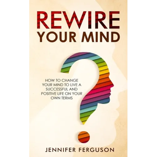 Rewire Your Mind: How To Change Your Mind To Live A Successful And Positive Life On Your Own Terms