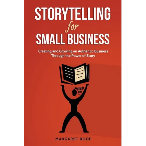 Storytelling for Small Business: Creating and Growing an Authentic Business Through the Power of Story