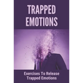 Trapped Emotions: Exercises To Release Trapped Emotions: How To Remove Mental Blocks That Keep You Stuck