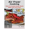 Air Fryer Cooking: How to Create Great Meals With Your Air Fryer