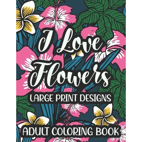 I Love Flowers Large Print Designs Adult Coloring Book: Easy Floral Designs To Color, Stress Relieving Coloring Activity Sheets With Flower Illustrati