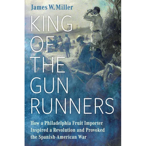 King of the Gunrunners: How a Philadelphia Fruit Importer Inspired a Revolution and Provoked the Spanish-American War