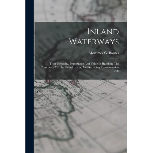 Inland Waterways: Their Necessity, Importance And Value In Handling The Commerce Of The United States, And Reducing Transportation Costs